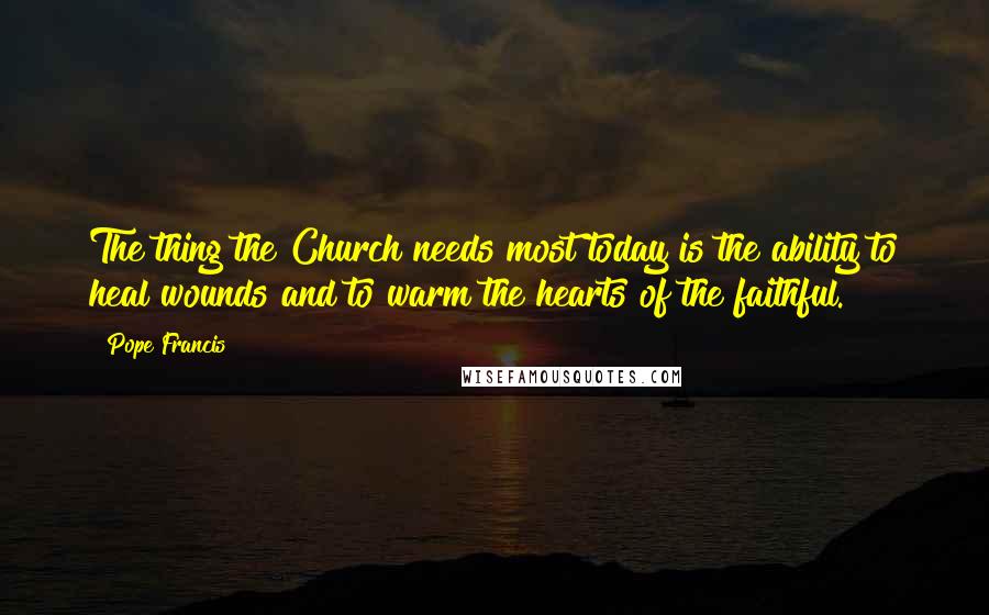 Pope Francis Quotes: The thing the Church needs most today is the ability to heal wounds and to warm the hearts of the faithful.