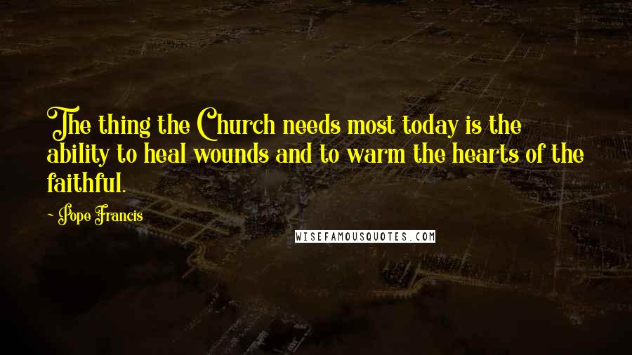 Pope Francis Quotes: The thing the Church needs most today is the ability to heal wounds and to warm the hearts of the faithful.