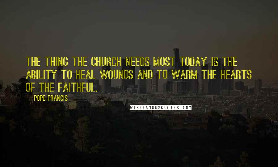 Pope Francis Quotes: The thing the Church needs most today is the ability to heal wounds and to warm the hearts of the faithful.