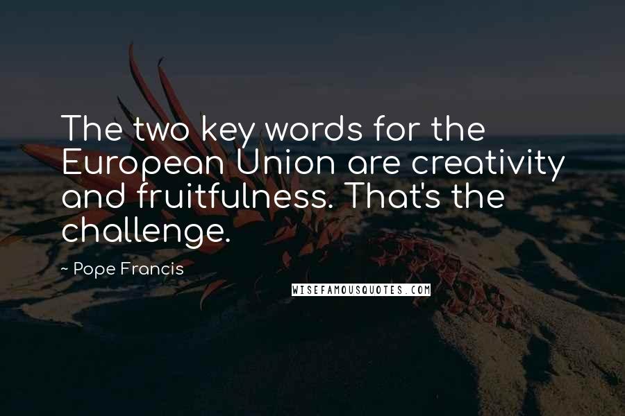 Pope Francis Quotes: The two key words for the European Union are creativity and fruitfulness. That's the challenge.