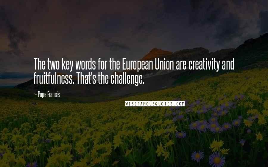 Pope Francis Quotes: The two key words for the European Union are creativity and fruitfulness. That's the challenge.