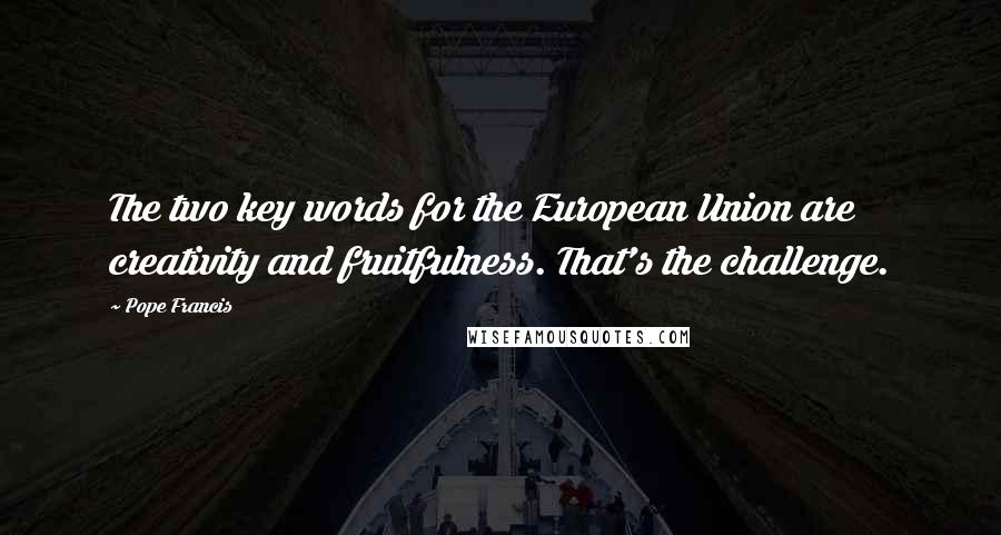 Pope Francis Quotes: The two key words for the European Union are creativity and fruitfulness. That's the challenge.