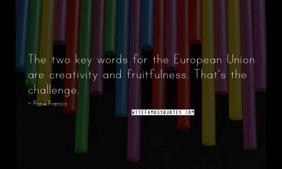 Pope Francis Quotes: The two key words for the European Union are creativity and fruitfulness. That's the challenge.