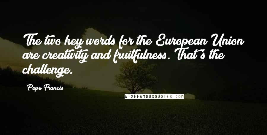 Pope Francis Quotes: The two key words for the European Union are creativity and fruitfulness. That's the challenge.