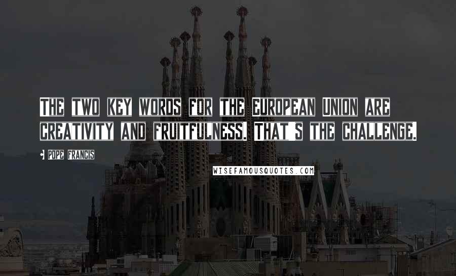 Pope Francis Quotes: The two key words for the European Union are creativity and fruitfulness. That's the challenge.