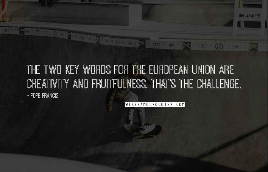 Pope Francis Quotes: The two key words for the European Union are creativity and fruitfulness. That's the challenge.