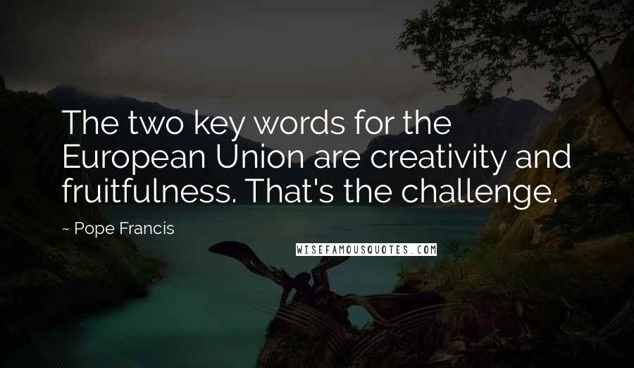 Pope Francis Quotes: The two key words for the European Union are creativity and fruitfulness. That's the challenge.