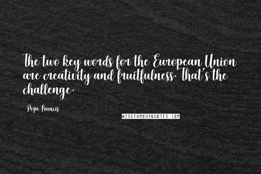 Pope Francis Quotes: The two key words for the European Union are creativity and fruitfulness. That's the challenge.