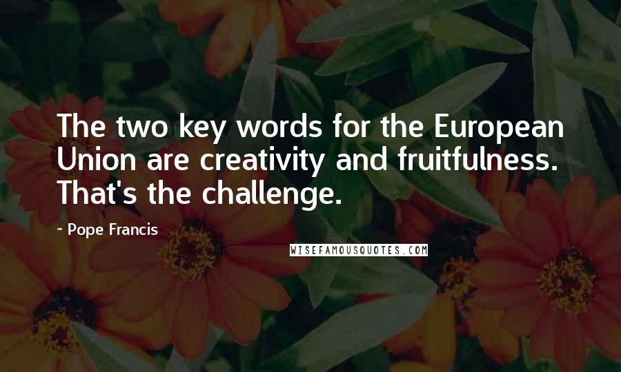 Pope Francis Quotes: The two key words for the European Union are creativity and fruitfulness. That's the challenge.