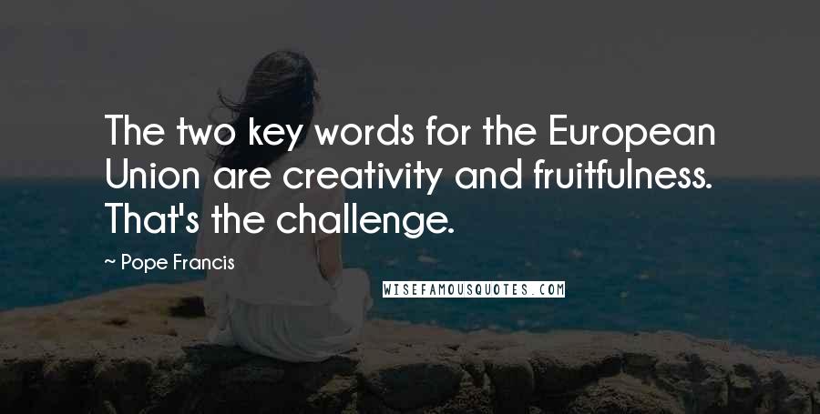 Pope Francis Quotes: The two key words for the European Union are creativity and fruitfulness. That's the challenge.