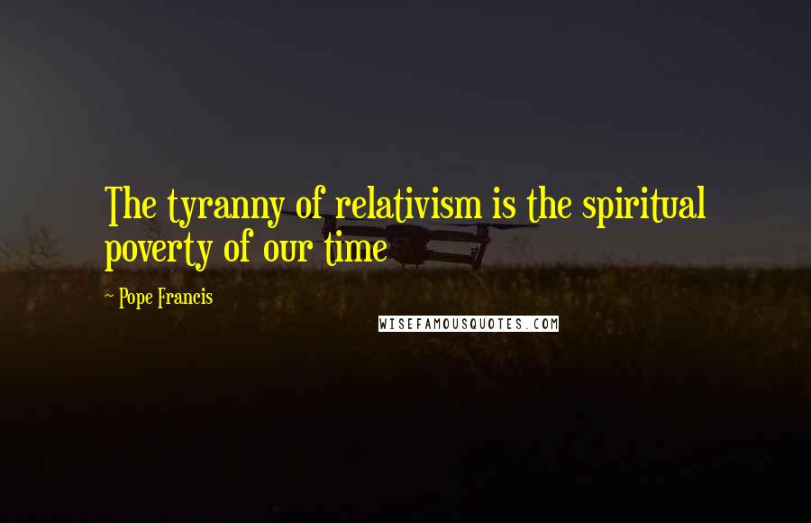 Pope Francis Quotes: The tyranny of relativism is the spiritual poverty of our time