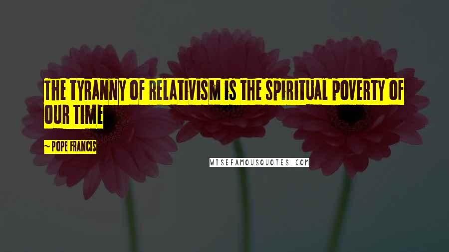 Pope Francis Quotes: The tyranny of relativism is the spiritual poverty of our time