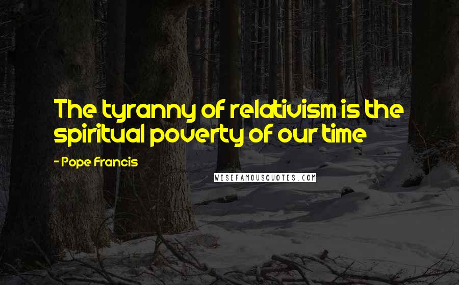 Pope Francis Quotes: The tyranny of relativism is the spiritual poverty of our time