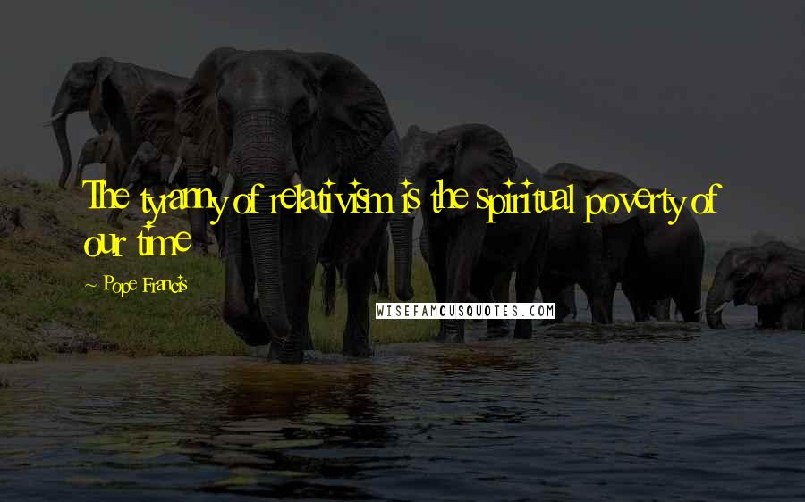 Pope Francis Quotes: The tyranny of relativism is the spiritual poverty of our time