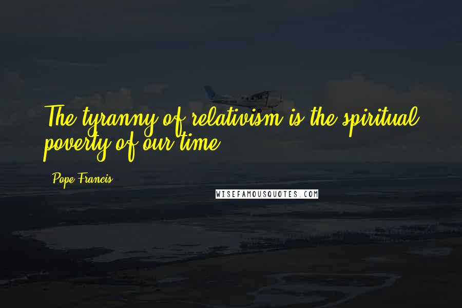 Pope Francis Quotes: The tyranny of relativism is the spiritual poverty of our time