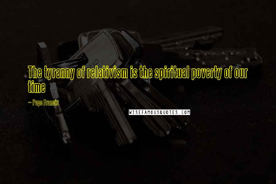 Pope Francis Quotes: The tyranny of relativism is the spiritual poverty of our time