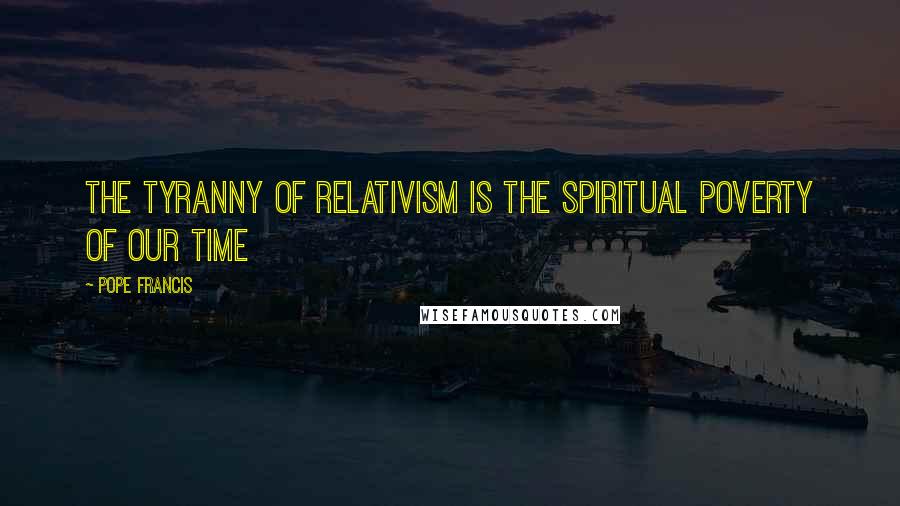 Pope Francis Quotes: The tyranny of relativism is the spiritual poverty of our time