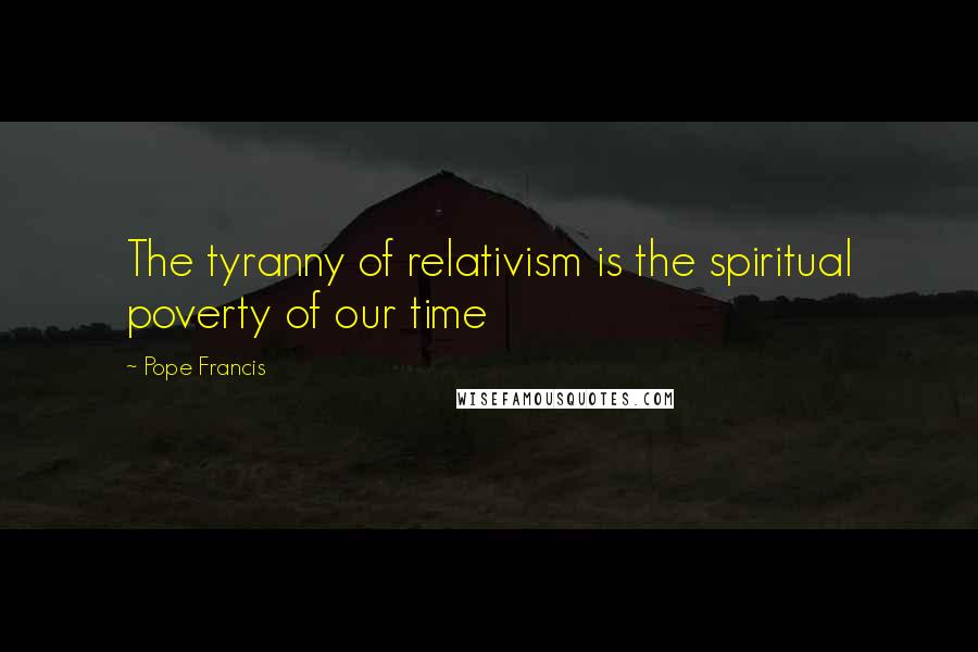 Pope Francis Quotes: The tyranny of relativism is the spiritual poverty of our time