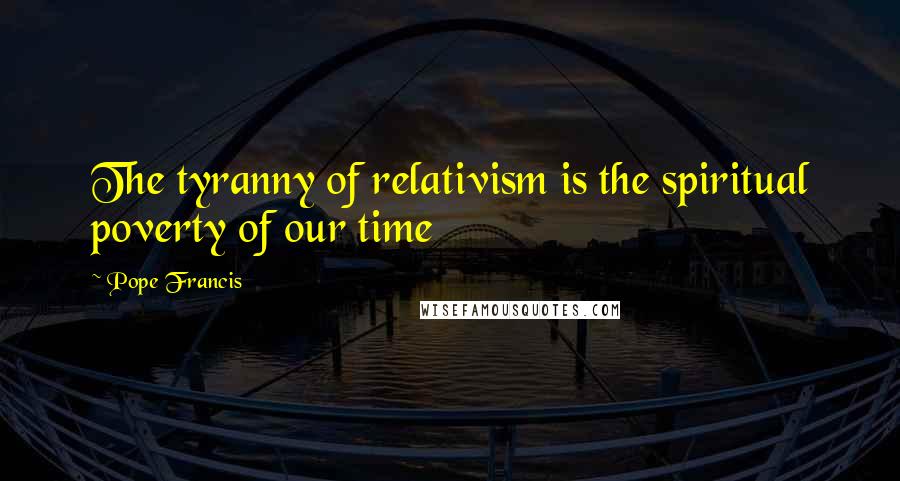Pope Francis Quotes: The tyranny of relativism is the spiritual poverty of our time