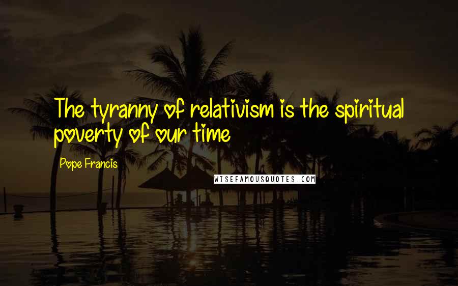 Pope Francis Quotes: The tyranny of relativism is the spiritual poverty of our time