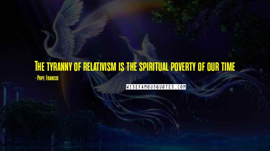 Pope Francis Quotes: The tyranny of relativism is the spiritual poverty of our time
