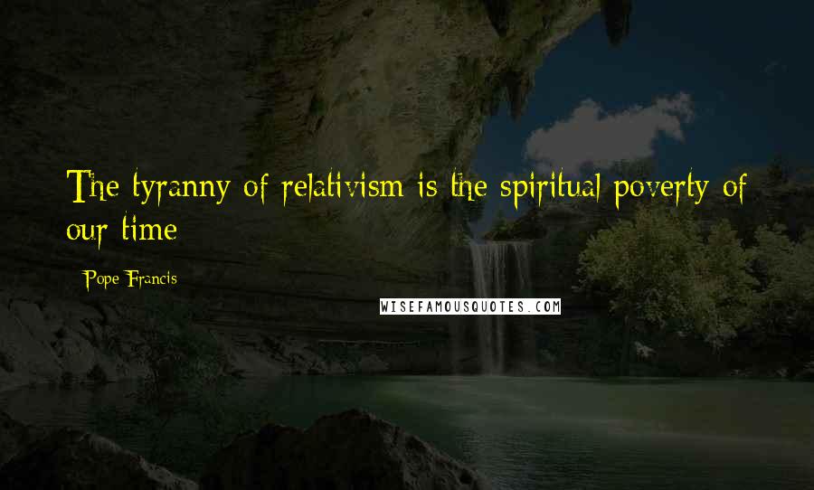Pope Francis Quotes: The tyranny of relativism is the spiritual poverty of our time