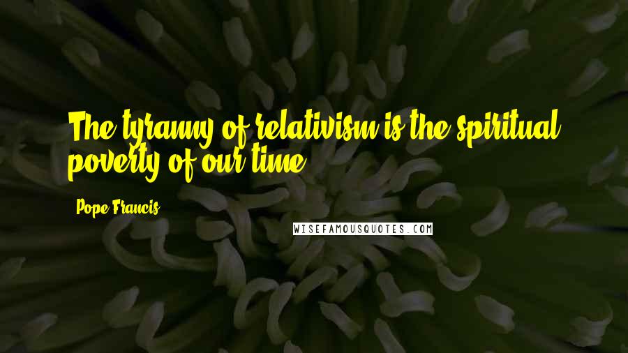 Pope Francis Quotes: The tyranny of relativism is the spiritual poverty of our time