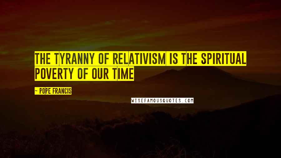 Pope Francis Quotes: The tyranny of relativism is the spiritual poverty of our time