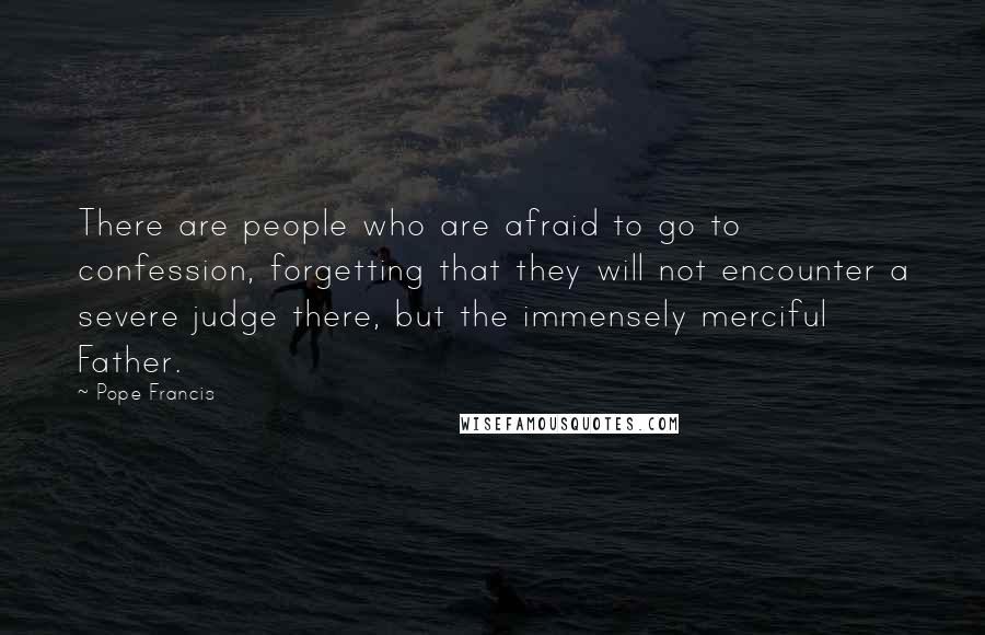 Pope Francis Quotes: There are people who are afraid to go to confession, forgetting that they will not encounter a severe judge there, but the immensely merciful Father.