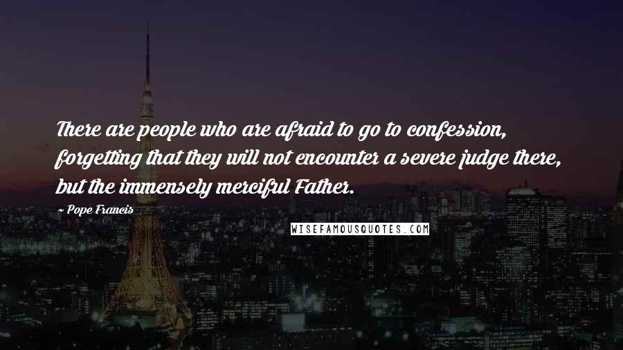 Pope Francis Quotes: There are people who are afraid to go to confession, forgetting that they will not encounter a severe judge there, but the immensely merciful Father.