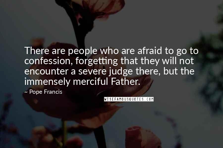 Pope Francis Quotes: There are people who are afraid to go to confession, forgetting that they will not encounter a severe judge there, but the immensely merciful Father.