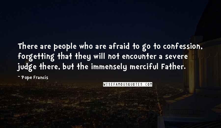 Pope Francis Quotes: There are people who are afraid to go to confession, forgetting that they will not encounter a severe judge there, but the immensely merciful Father.