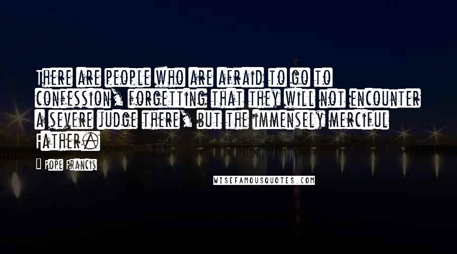 Pope Francis Quotes: There are people who are afraid to go to confession, forgetting that they will not encounter a severe judge there, but the immensely merciful Father.