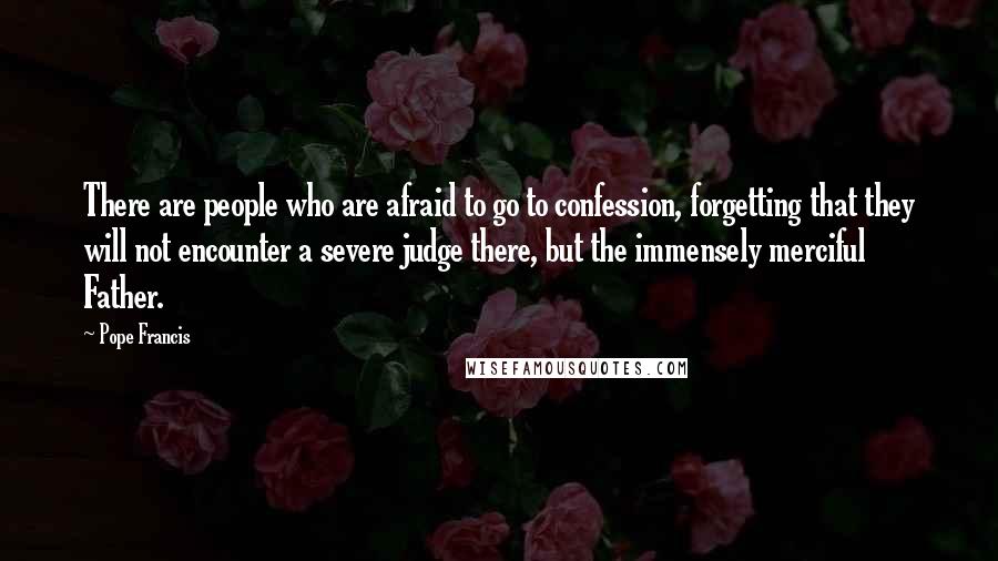 Pope Francis Quotes: There are people who are afraid to go to confession, forgetting that they will not encounter a severe judge there, but the immensely merciful Father.