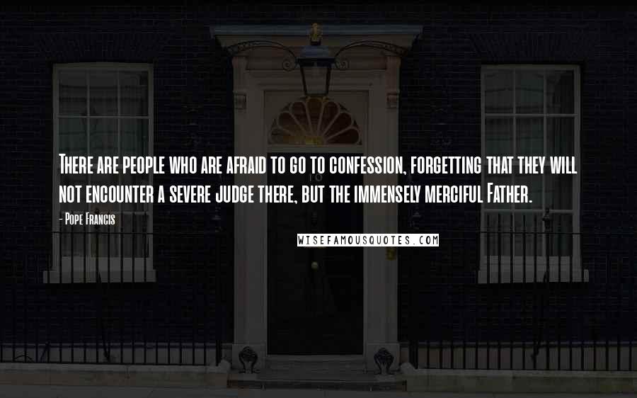 Pope Francis Quotes: There are people who are afraid to go to confession, forgetting that they will not encounter a severe judge there, but the immensely merciful Father.