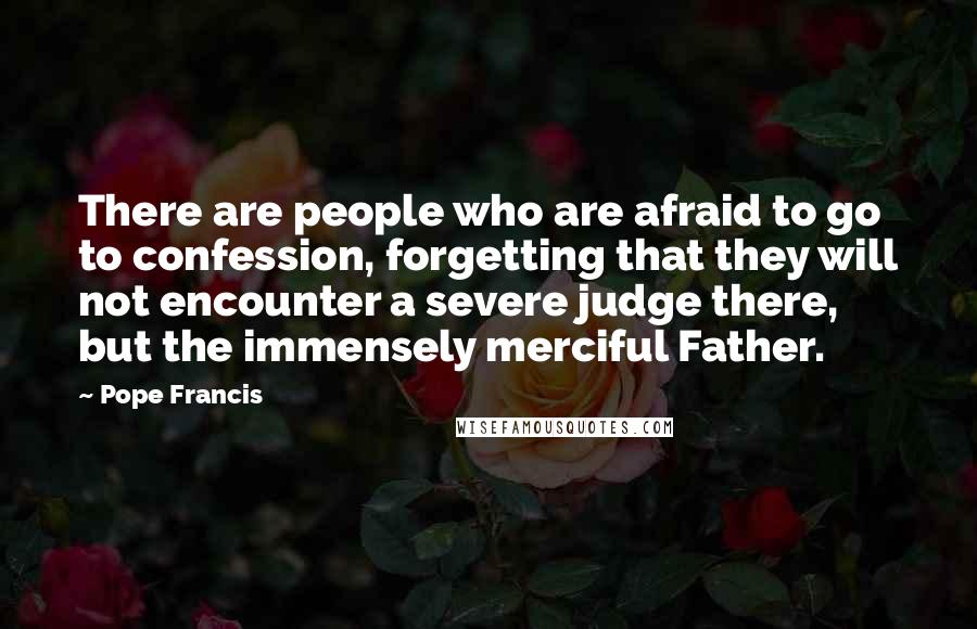 Pope Francis Quotes: There are people who are afraid to go to confession, forgetting that they will not encounter a severe judge there, but the immensely merciful Father.