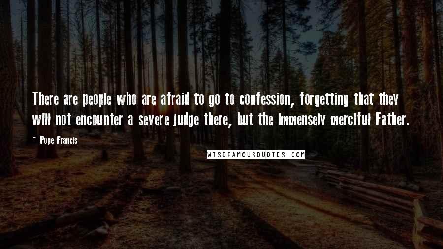 Pope Francis Quotes: There are people who are afraid to go to confession, forgetting that they will not encounter a severe judge there, but the immensely merciful Father.