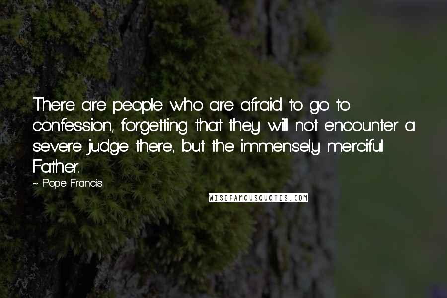 Pope Francis Quotes: There are people who are afraid to go to confession, forgetting that they will not encounter a severe judge there, but the immensely merciful Father.