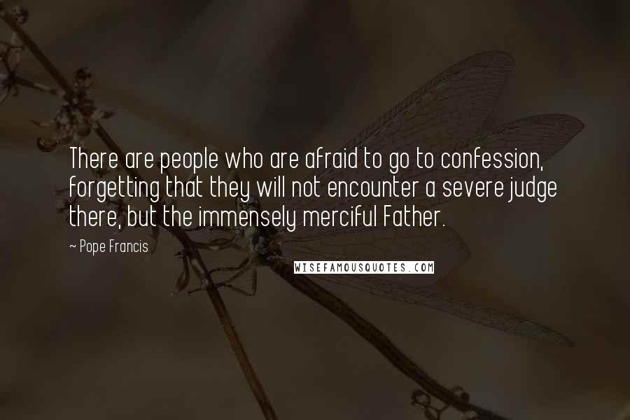 Pope Francis Quotes: There are people who are afraid to go to confession, forgetting that they will not encounter a severe judge there, but the immensely merciful Father.