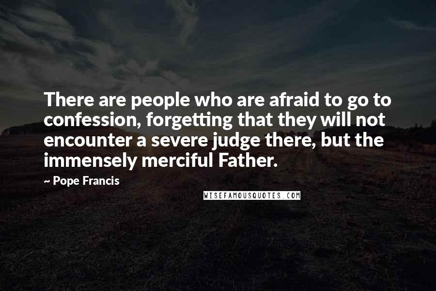Pope Francis Quotes: There are people who are afraid to go to confession, forgetting that they will not encounter a severe judge there, but the immensely merciful Father.