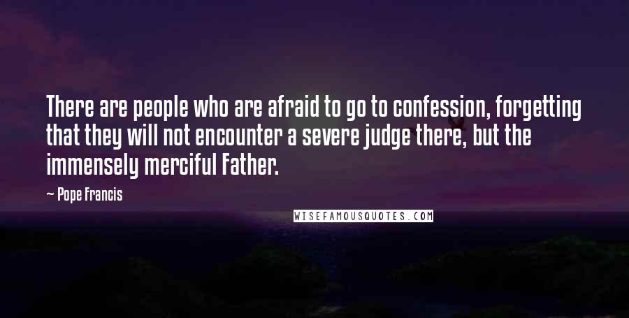 Pope Francis Quotes: There are people who are afraid to go to confession, forgetting that they will not encounter a severe judge there, but the immensely merciful Father.