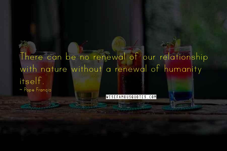 Pope Francis Quotes: There can be no renewal of our relationship with nature without a renewal of humanity itself.