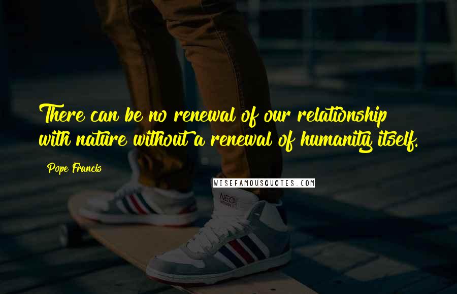 Pope Francis Quotes: There can be no renewal of our relationship with nature without a renewal of humanity itself.