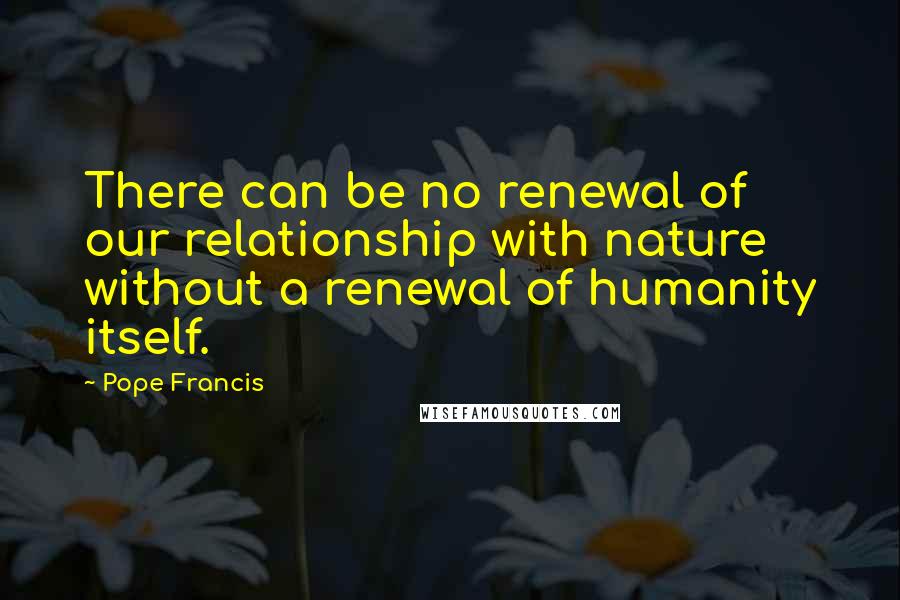 Pope Francis Quotes: There can be no renewal of our relationship with nature without a renewal of humanity itself.