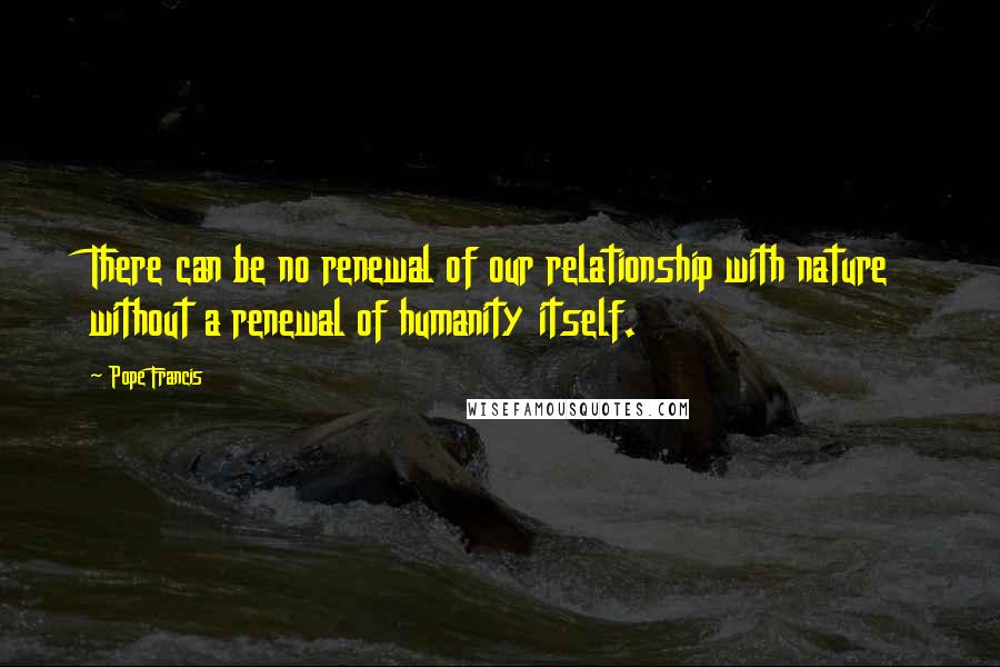 Pope Francis Quotes: There can be no renewal of our relationship with nature without a renewal of humanity itself.