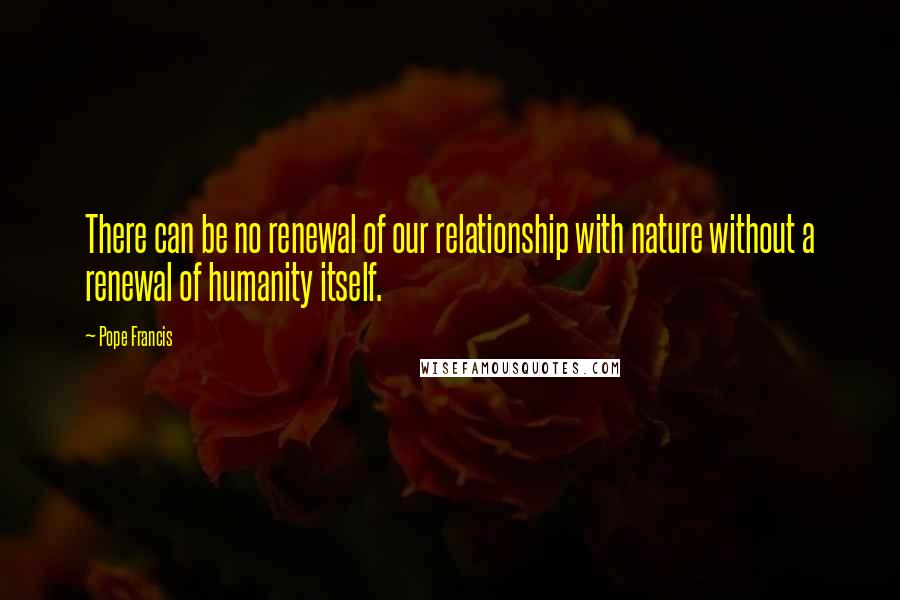 Pope Francis Quotes: There can be no renewal of our relationship with nature without a renewal of humanity itself.