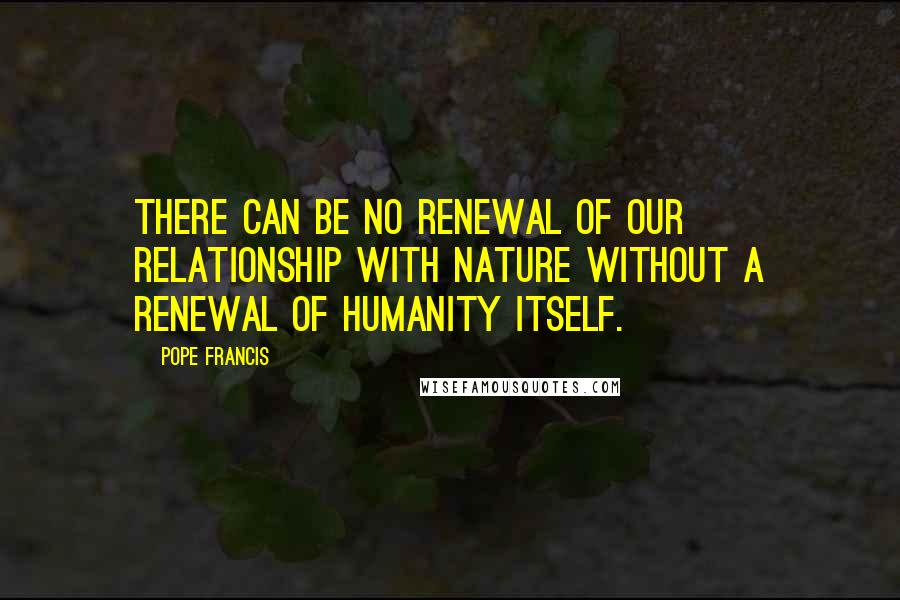 Pope Francis Quotes: There can be no renewal of our relationship with nature without a renewal of humanity itself.