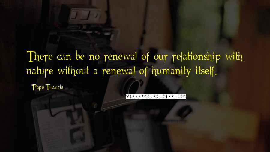 Pope Francis Quotes: There can be no renewal of our relationship with nature without a renewal of humanity itself.