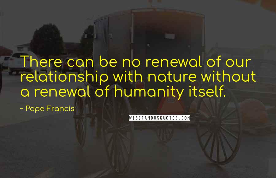 Pope Francis Quotes: There can be no renewal of our relationship with nature without a renewal of humanity itself.