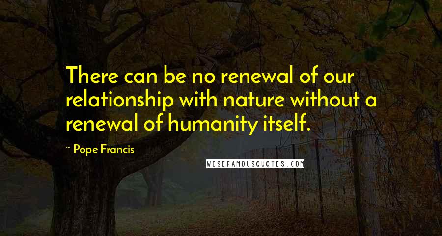 Pope Francis Quotes: There can be no renewal of our relationship with nature without a renewal of humanity itself.